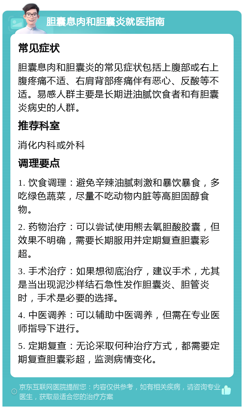 胆囊息肉和胆囊炎就医指南 常见症状 胆囊息肉和胆囊炎的常见症状包括上腹部或右上腹疼痛不适、右肩背部疼痛伴有恶心、反酸等不适。易感人群主要是长期进油腻饮食者和有胆囊炎病史的人群。 推荐科室 消化内科或外科 调理要点 1. 饮食调理：避免辛辣油腻刺激和暴饮暴食，多吃绿色蔬菜，尽量不吃动物内脏等高胆固醇食物。 2. 药物治疗：可以尝试使用熊去氧胆酸胶囊，但效果不明确，需要长期服用并定期复查胆囊彩超。 3. 手术治疗：如果想彻底治疗，建议手术，尤其是当出现泥沙样结石急性发作胆囊炎、胆管炎时，手术是必要的选择。 4. 中医调养：可以辅助中医调养，但需在专业医师指导下进行。 5. 定期复查：无论采取何种治疗方式，都需要定期复查胆囊彩超，监测病情变化。