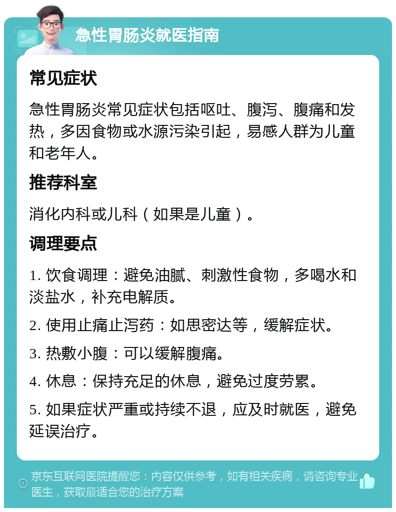 急性胃肠炎就医指南 常见症状 急性胃肠炎常见症状包括呕吐、腹泻、腹痛和发热，多因食物或水源污染引起，易感人群为儿童和老年人。 推荐科室 消化内科或儿科（如果是儿童）。 调理要点 1. 饮食调理：避免油腻、刺激性食物，多喝水和淡盐水，补充电解质。 2. 使用止痛止泻药：如思密达等，缓解症状。 3. 热敷小腹：可以缓解腹痛。 4. 休息：保持充足的休息，避免过度劳累。 5. 如果症状严重或持续不退，应及时就医，避免延误治疗。