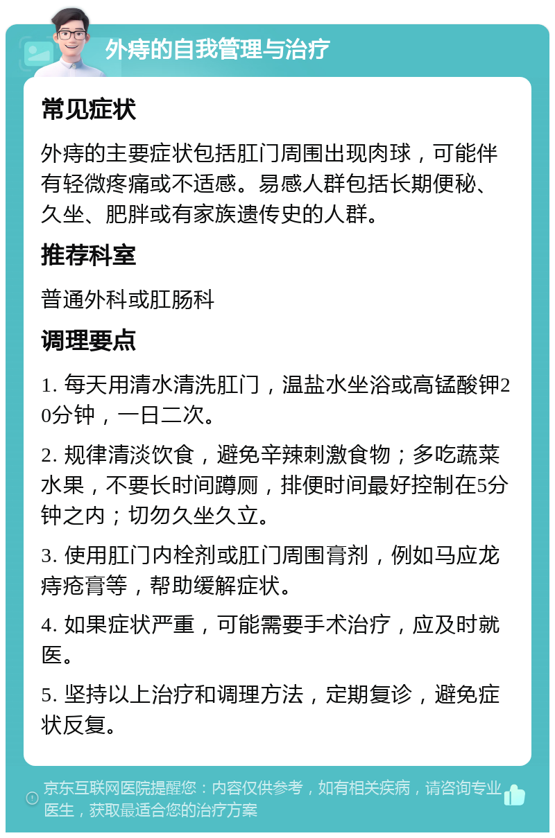 外痔的自我管理与治疗 常见症状 外痔的主要症状包括肛门周围出现肉球，可能伴有轻微疼痛或不适感。易感人群包括长期便秘、久坐、肥胖或有家族遗传史的人群。 推荐科室 普通外科或肛肠科 调理要点 1. 每天用清水清洗肛门，温盐水坐浴或高锰酸钾20分钟，一日二次。 2. 规律清淡饮食，避免辛辣刺激食物；多吃蔬菜水果，不要长时间蹲厕，排便时间最好控制在5分钟之内；切勿久坐久立。 3. 使用肛门内栓剂或肛门周围膏剂，例如马应龙痔疮膏等，帮助缓解症状。 4. 如果症状严重，可能需要手术治疗，应及时就医。 5. 坚持以上治疗和调理方法，定期复诊，避免症状反复。