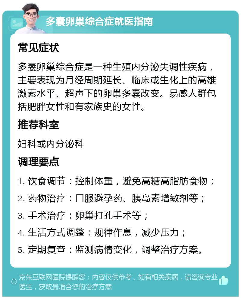 多囊卵巢综合症就医指南 常见症状 多囊卵巢综合症是一种生殖内分泌失调性疾病，主要表现为月经周期延长、临床或生化上的高雄激素水平、超声下的卵巢多囊改变。易感人群包括肥胖女性和有家族史的女性。 推荐科室 妇科或内分泌科 调理要点 1. 饮食调节：控制体重，避免高糖高脂肪食物； 2. 药物治疗：口服避孕药、胰岛素增敏剂等； 3. 手术治疗：卵巢打孔手术等； 4. 生活方式调整：规律作息，减少压力； 5. 定期复查：监测病情变化，调整治疗方案。