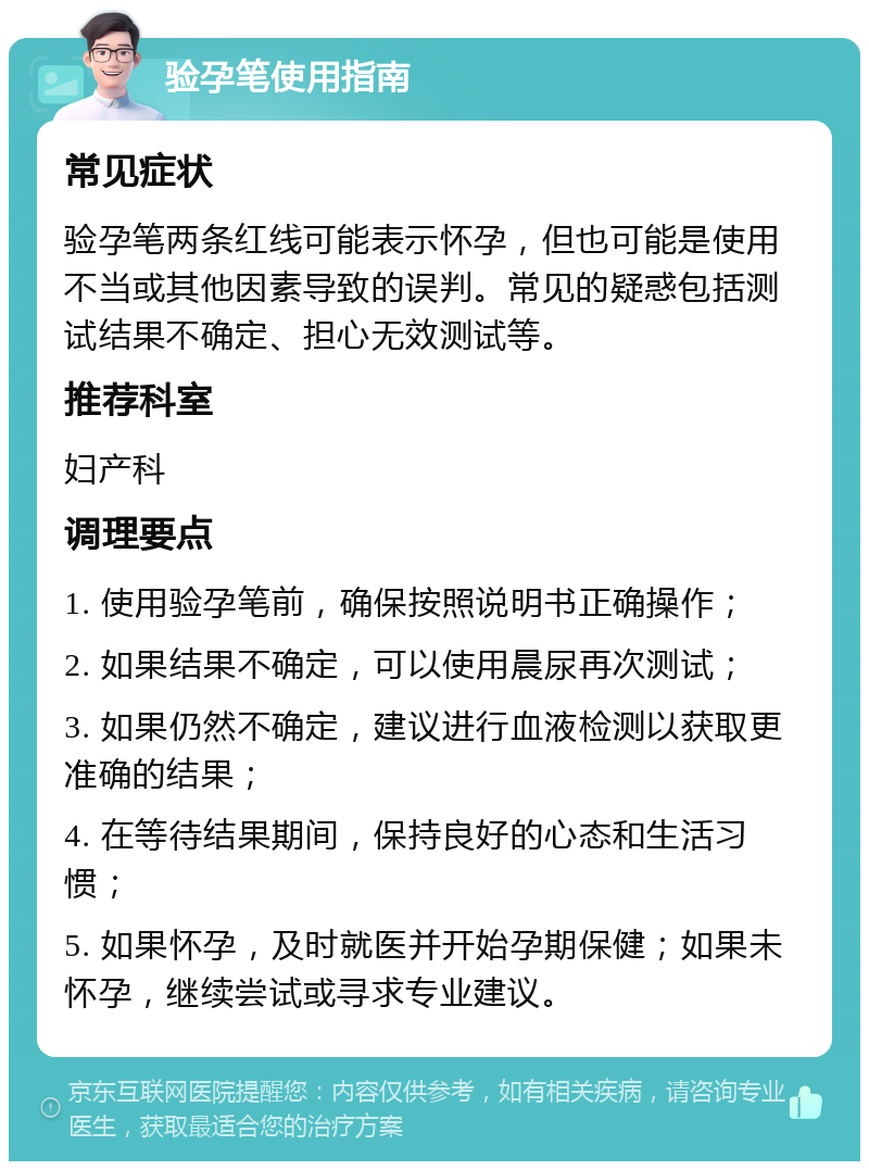 验孕笔使用指南 常见症状 验孕笔两条红线可能表示怀孕，但也可能是使用不当或其他因素导致的误判。常见的疑惑包括测试结果不确定、担心无效测试等。 推荐科室 妇产科 调理要点 1. 使用验孕笔前，确保按照说明书正确操作； 2. 如果结果不确定，可以使用晨尿再次测试； 3. 如果仍然不确定，建议进行血液检测以获取更准确的结果； 4. 在等待结果期间，保持良好的心态和生活习惯； 5. 如果怀孕，及时就医并开始孕期保健；如果未怀孕，继续尝试或寻求专业建议。