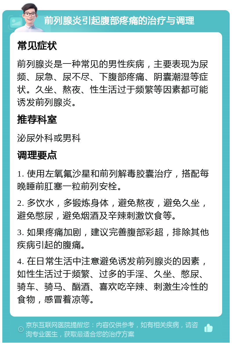 前列腺炎引起腹部疼痛的治疗与调理 常见症状 前列腺炎是一种常见的男性疾病，主要表现为尿频、尿急、尿不尽、下腹部疼痛、阴囊潮湿等症状。久坐、熬夜、性生活过于频繁等因素都可能诱发前列腺炎。 推荐科室 泌尿外科或男科 调理要点 1. 使用左氧氟沙星和前列解毒胶囊治疗，搭配每晚睡前肛塞一粒前列安栓。 2. 多饮水，多锻炼身体，避免熬夜，避免久坐，避免憋尿，避免烟酒及辛辣刺激饮食等。 3. 如果疼痛加剧，建议完善腹部彩超，排除其他疾病引起的腹痛。 4. 在日常生活中注意避免诱发前列腺炎的因素，如性生活过于频繁、过多的手淫、久坐、憋尿、骑车、骑马、酗酒、喜欢吃辛辣、刺激生冷性的食物，感冒着凉等。