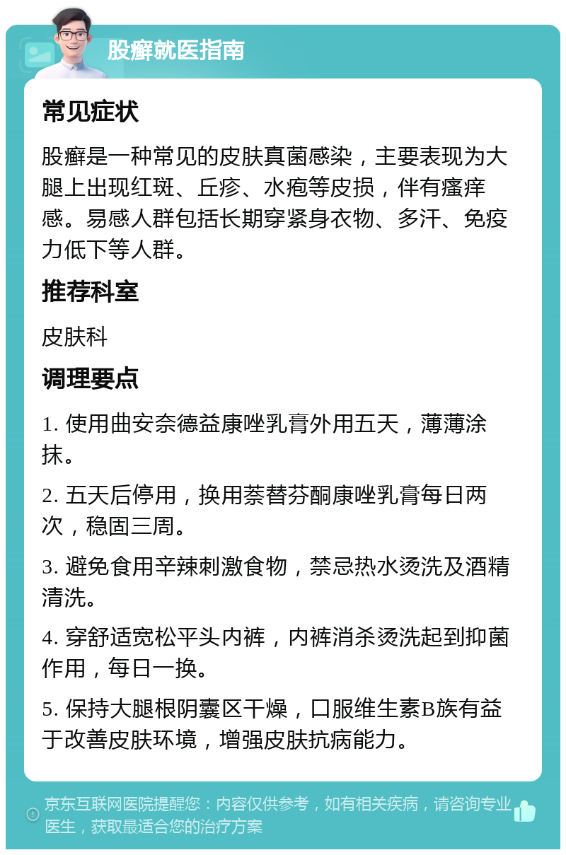 股癣就医指南 常见症状 股癣是一种常见的皮肤真菌感染，主要表现为大腿上出现红斑、丘疹、水疱等皮损，伴有瘙痒感。易感人群包括长期穿紧身衣物、多汗、免疫力低下等人群。 推荐科室 皮肤科 调理要点 1. 使用曲安奈德益康唑乳膏外用五天，薄薄涂抹。 2. 五天后停用，换用萘替芬酮康唑乳膏每日两次，稳固三周。 3. 避免食用辛辣刺激食物，禁忌热水烫洗及酒精清洗。 4. 穿舒适宽松平头内裤，内裤消杀烫洗起到抑菌作用，每日一换。 5. 保持大腿根阴囊区干燥，口服维生素B族有益于改善皮肤环境，增强皮肤抗病能力。