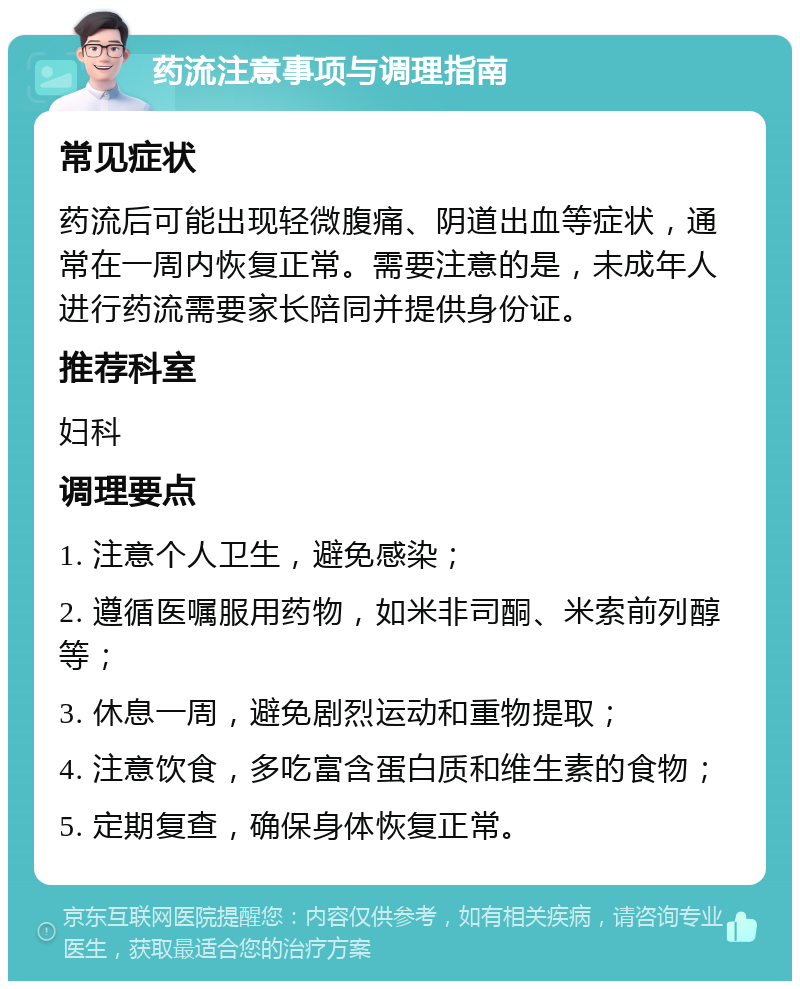 药流注意事项与调理指南 常见症状 药流后可能出现轻微腹痛、阴道出血等症状，通常在一周内恢复正常。需要注意的是，未成年人进行药流需要家长陪同并提供身份证。 推荐科室 妇科 调理要点 1. 注意个人卫生，避免感染； 2. 遵循医嘱服用药物，如米非司酮、米索前列醇等； 3. 休息一周，避免剧烈运动和重物提取； 4. 注意饮食，多吃富含蛋白质和维生素的食物； 5. 定期复查，确保身体恢复正常。