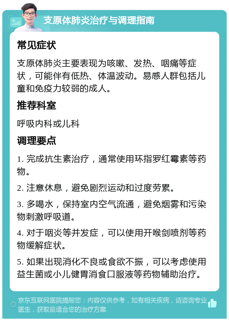 支原体肺炎治疗与调理指南 常见症状 支原体肺炎主要表现为咳嗽、发热、咽痛等症状，可能伴有低热、体温波动。易感人群包括儿童和免疫力较弱的成人。 推荐科室 呼吸内科或儿科 调理要点 1. 完成抗生素治疗，通常使用环指罗红霉素等药物。 2. 注意休息，避免剧烈运动和过度劳累。 3. 多喝水，保持室内空气流通，避免烟雾和污染物刺激呼吸道。 4. 对于咽炎等并发症，可以使用开喉剑喷剂等药物缓解症状。 5. 如果出现消化不良或食欲不振，可以考虑使用益生菌或小儿健胃消食口服液等药物辅助治疗。