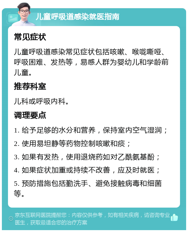 儿童呼吸道感染就医指南 常见症状 儿童呼吸道感染常见症状包括咳嗽、喉咙嘶哑、呼吸困难、发热等，易感人群为婴幼儿和学龄前儿童。 推荐科室 儿科或呼吸内科。 调理要点 1. 给予足够的水分和营养，保持室内空气湿润； 2. 使用易坦静等药物控制咳嗽和痰； 3. 如果有发热，使用退烧药如对乙酰氨基酚； 4. 如果症状加重或持续不改善，应及时就医； 5. 预防措施包括勤洗手、避免接触病毒和细菌等。