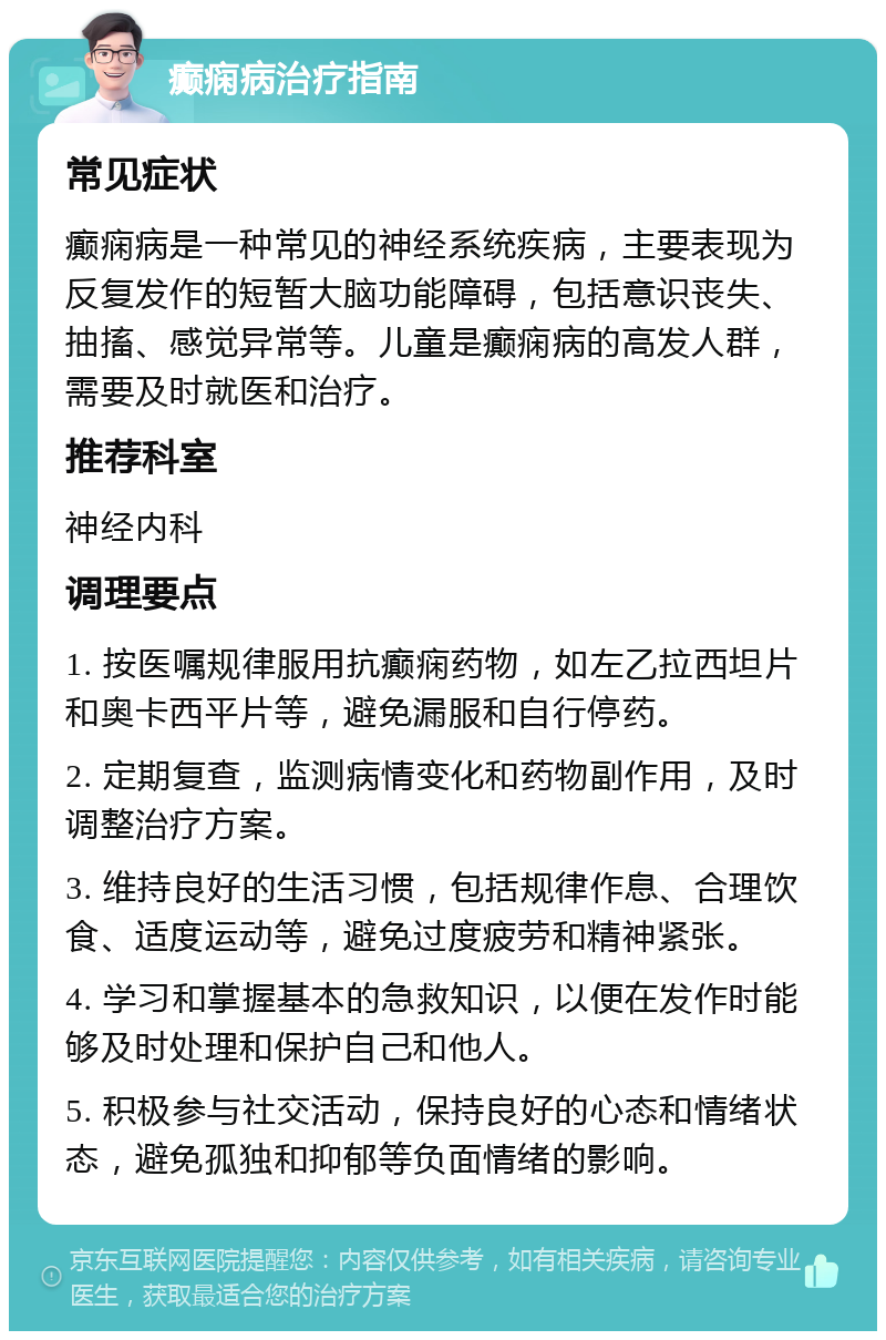 癫痫病治疗指南 常见症状 癫痫病是一种常见的神经系统疾病，主要表现为反复发作的短暂大脑功能障碍，包括意识丧失、抽搐、感觉异常等。儿童是癫痫病的高发人群，需要及时就医和治疗。 推荐科室 神经内科 调理要点 1. 按医嘱规律服用抗癫痫药物，如左乙拉西坦片和奥卡西平片等，避免漏服和自行停药。 2. 定期复查，监测病情变化和药物副作用，及时调整治疗方案。 3. 维持良好的生活习惯，包括规律作息、合理饮食、适度运动等，避免过度疲劳和精神紧张。 4. 学习和掌握基本的急救知识，以便在发作时能够及时处理和保护自己和他人。 5. 积极参与社交活动，保持良好的心态和情绪状态，避免孤独和抑郁等负面情绪的影响。