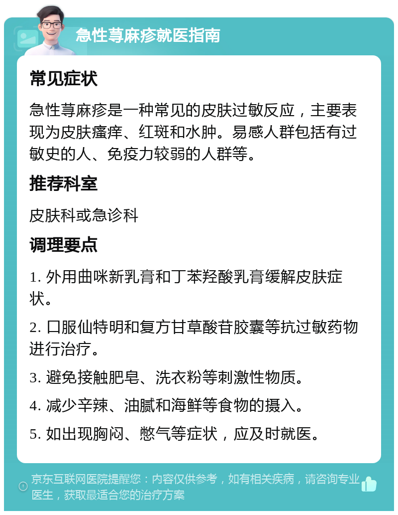 急性荨麻疹就医指南 常见症状 急性荨麻疹是一种常见的皮肤过敏反应，主要表现为皮肤瘙痒、红斑和水肿。易感人群包括有过敏史的人、免疫力较弱的人群等。 推荐科室 皮肤科或急诊科 调理要点 1. 外用曲咪新乳膏和丁苯羟酸乳膏缓解皮肤症状。 2. 口服仙特明和复方甘草酸苷胶囊等抗过敏药物进行治疗。 3. 避免接触肥皂、洗衣粉等刺激性物质。 4. 减少辛辣、油腻和海鲜等食物的摄入。 5. 如出现胸闷、憋气等症状，应及时就医。