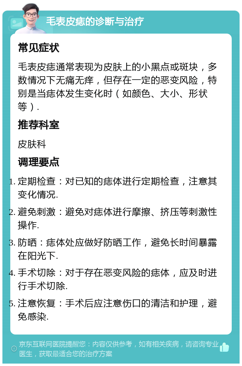 毛表皮痣的诊断与治疗 常见症状 毛表皮痣通常表现为皮肤上的小黑点或斑块，多数情况下无痛无痒，但存在一定的恶变风险，特别是当痣体发生变化时（如颜色、大小、形状等）. 推荐科室 皮肤科 调理要点 定期检查：对已知的痣体进行定期检查，注意其变化情况. 避免刺激：避免对痣体进行摩擦、挤压等刺激性操作. 防晒：痣体处应做好防晒工作，避免长时间暴露在阳光下. 手术切除：对于存在恶变风险的痣体，应及时进行手术切除. 注意恢复：手术后应注意伤口的清洁和护理，避免感染.