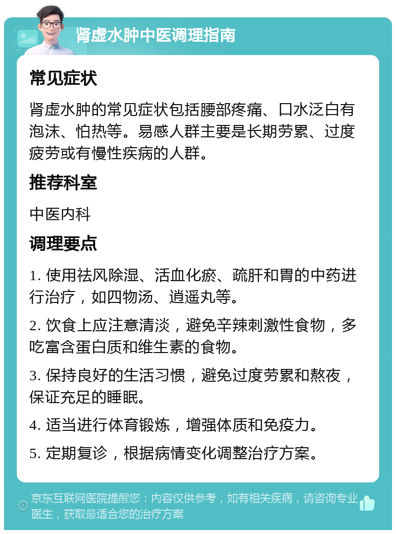 肾虚水肿中医调理指南 常见症状 肾虚水肿的常见症状包括腰部疼痛、口水泛白有泡沫、怕热等。易感人群主要是长期劳累、过度疲劳或有慢性疾病的人群。 推荐科室 中医内科 调理要点 1. 使用祛风除湿、活血化瘀、疏肝和胃的中药进行治疗，如四物汤、逍遥丸等。 2. 饮食上应注意清淡，避免辛辣刺激性食物，多吃富含蛋白质和维生素的食物。 3. 保持良好的生活习惯，避免过度劳累和熬夜，保证充足的睡眠。 4. 适当进行体育锻炼，增强体质和免疫力。 5. 定期复诊，根据病情变化调整治疗方案。