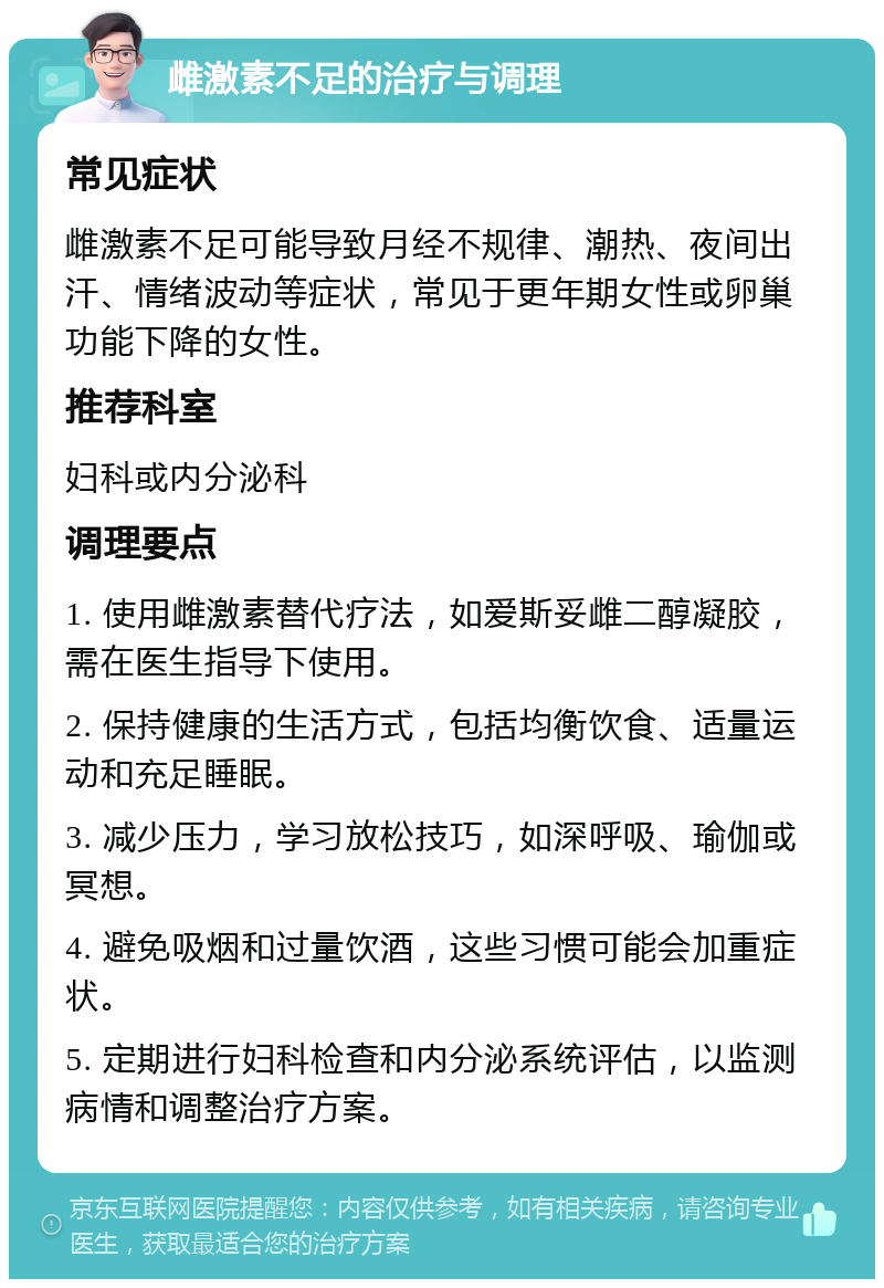 雌激素不足的治疗与调理 常见症状 雌激素不足可能导致月经不规律、潮热、夜间出汗、情绪波动等症状，常见于更年期女性或卵巢功能下降的女性。 推荐科室 妇科或内分泌科 调理要点 1. 使用雌激素替代疗法，如爱斯妥雌二醇凝胶，需在医生指导下使用。 2. 保持健康的生活方式，包括均衡饮食、适量运动和充足睡眠。 3. 减少压力，学习放松技巧，如深呼吸、瑜伽或冥想。 4. 避免吸烟和过量饮酒，这些习惯可能会加重症状。 5. 定期进行妇科检查和内分泌系统评估，以监测病情和调整治疗方案。