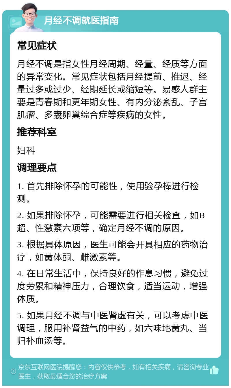 月经不调就医指南 常见症状 月经不调是指女性月经周期、经量、经质等方面的异常变化。常见症状包括月经提前、推迟、经量过多或过少、经期延长或缩短等。易感人群主要是青春期和更年期女性、有内分泌紊乱、子宫肌瘤、多囊卵巢综合症等疾病的女性。 推荐科室 妇科 调理要点 1. 首先排除怀孕的可能性，使用验孕棒进行检测。 2. 如果排除怀孕，可能需要进行相关检查，如B超、性激素六项等，确定月经不调的原因。 3. 根据具体原因，医生可能会开具相应的药物治疗，如黄体酮、雌激素等。 4. 在日常生活中，保持良好的作息习惯，避免过度劳累和精神压力，合理饮食，适当运动，增强体质。 5. 如果月经不调与中医肾虚有关，可以考虑中医调理，服用补肾益气的中药，如六味地黄丸、当归补血汤等。