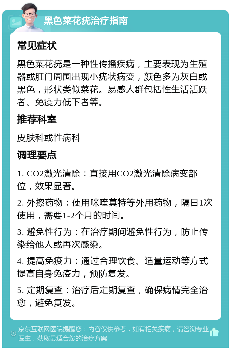 黑色菜花疣治疗指南 常见症状 黑色菜花疣是一种性传播疾病，主要表现为生殖器或肛门周围出现小疣状病变，颜色多为灰白或黑色，形状类似菜花。易感人群包括性生活活跃者、免疫力低下者等。 推荐科室 皮肤科或性病科 调理要点 1. CO2激光清除：直接用CO2激光清除病变部位，效果显著。 2. 外擦药物：使用咪喹莫特等外用药物，隔日1次使用，需要1-2个月的时间。 3. 避免性行为：在治疗期间避免性行为，防止传染给他人或再次感染。 4. 提高免疫力：通过合理饮食、适量运动等方式提高自身免疫力，预防复发。 5. 定期复查：治疗后定期复查，确保病情完全治愈，避免复发。