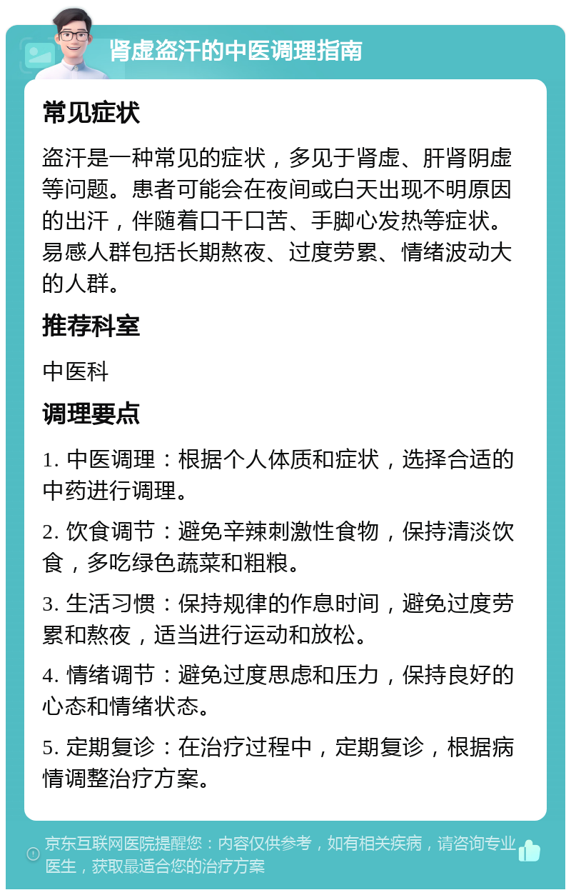 肾虚盗汗的中医调理指南 常见症状 盗汗是一种常见的症状，多见于肾虚、肝肾阴虚等问题。患者可能会在夜间或白天出现不明原因的出汗，伴随着口干口苦、手脚心发热等症状。易感人群包括长期熬夜、过度劳累、情绪波动大的人群。 推荐科室 中医科 调理要点 1. 中医调理：根据个人体质和症状，选择合适的中药进行调理。 2. 饮食调节：避免辛辣刺激性食物，保持清淡饮食，多吃绿色蔬菜和粗粮。 3. 生活习惯：保持规律的作息时间，避免过度劳累和熬夜，适当进行运动和放松。 4. 情绪调节：避免过度思虑和压力，保持良好的心态和情绪状态。 5. 定期复诊：在治疗过程中，定期复诊，根据病情调整治疗方案。