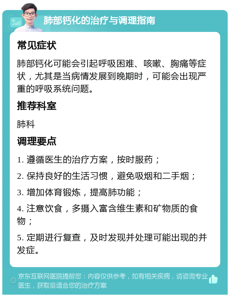 肺部钙化的治疗与调理指南 常见症状 肺部钙化可能会引起呼吸困难、咳嗽、胸痛等症状，尤其是当病情发展到晚期时，可能会出现严重的呼吸系统问题。 推荐科室 肺科 调理要点 1. 遵循医生的治疗方案，按时服药； 2. 保持良好的生活习惯，避免吸烟和二手烟； 3. 增加体育锻炼，提高肺功能； 4. 注意饮食，多摄入富含维生素和矿物质的食物； 5. 定期进行复查，及时发现并处理可能出现的并发症。