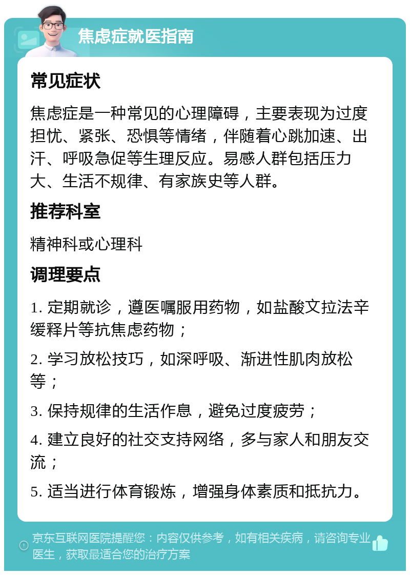 焦虑症就医指南 常见症状 焦虑症是一种常见的心理障碍，主要表现为过度担忧、紧张、恐惧等情绪，伴随着心跳加速、出汗、呼吸急促等生理反应。易感人群包括压力大、生活不规律、有家族史等人群。 推荐科室 精神科或心理科 调理要点 1. 定期就诊，遵医嘱服用药物，如盐酸文拉法辛缓释片等抗焦虑药物； 2. 学习放松技巧，如深呼吸、渐进性肌肉放松等； 3. 保持规律的生活作息，避免过度疲劳； 4. 建立良好的社交支持网络，多与家人和朋友交流； 5. 适当进行体育锻炼，增强身体素质和抵抗力。