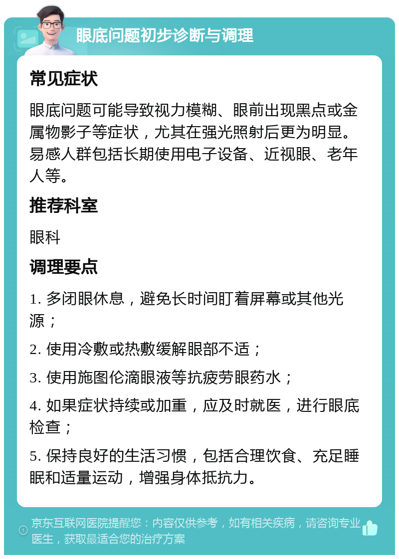 眼底问题初步诊断与调理 常见症状 眼底问题可能导致视力模糊、眼前出现黑点或金属物影子等症状，尤其在强光照射后更为明显。易感人群包括长期使用电子设备、近视眼、老年人等。 推荐科室 眼科 调理要点 1. 多闭眼休息，避免长时间盯着屏幕或其他光源； 2. 使用冷敷或热敷缓解眼部不适； 3. 使用施图伦滴眼液等抗疲劳眼药水； 4. 如果症状持续或加重，应及时就医，进行眼底检查； 5. 保持良好的生活习惯，包括合理饮食、充足睡眠和适量运动，增强身体抵抗力。