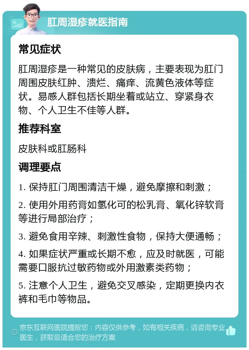 肛周湿疹就医指南 常见症状 肛周湿疹是一种常见的皮肤病，主要表现为肛门周围皮肤红肿、溃烂、痛痒、流黄色液体等症状。易感人群包括长期坐着或站立、穿紧身衣物、个人卫生不佳等人群。 推荐科室 皮肤科或肛肠科 调理要点 1. 保持肛门周围清洁干燥，避免摩擦和刺激； 2. 使用外用药膏如氢化可的松乳膏、氧化锌软膏等进行局部治疗； 3. 避免食用辛辣、刺激性食物，保持大便通畅； 4. 如果症状严重或长期不愈，应及时就医，可能需要口服抗过敏药物或外用激素类药物； 5. 注意个人卫生，避免交叉感染，定期更换内衣裤和毛巾等物品。