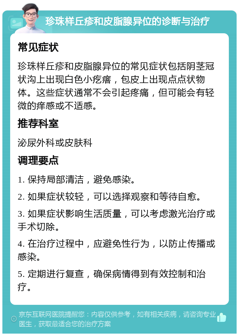 珍珠样丘疹和皮脂腺异位的诊断与治疗 常见症状 珍珠样丘疹和皮脂腺异位的常见症状包括阴茎冠状沟上出现白色小疙瘩，包皮上出现点点状物体。这些症状通常不会引起疼痛，但可能会有轻微的痒感或不适感。 推荐科室 泌尿外科或皮肤科 调理要点 1. 保持局部清洁，避免感染。 2. 如果症状较轻，可以选择观察和等待自愈。 3. 如果症状影响生活质量，可以考虑激光治疗或手术切除。 4. 在治疗过程中，应避免性行为，以防止传播或感染。 5. 定期进行复查，确保病情得到有效控制和治疗。