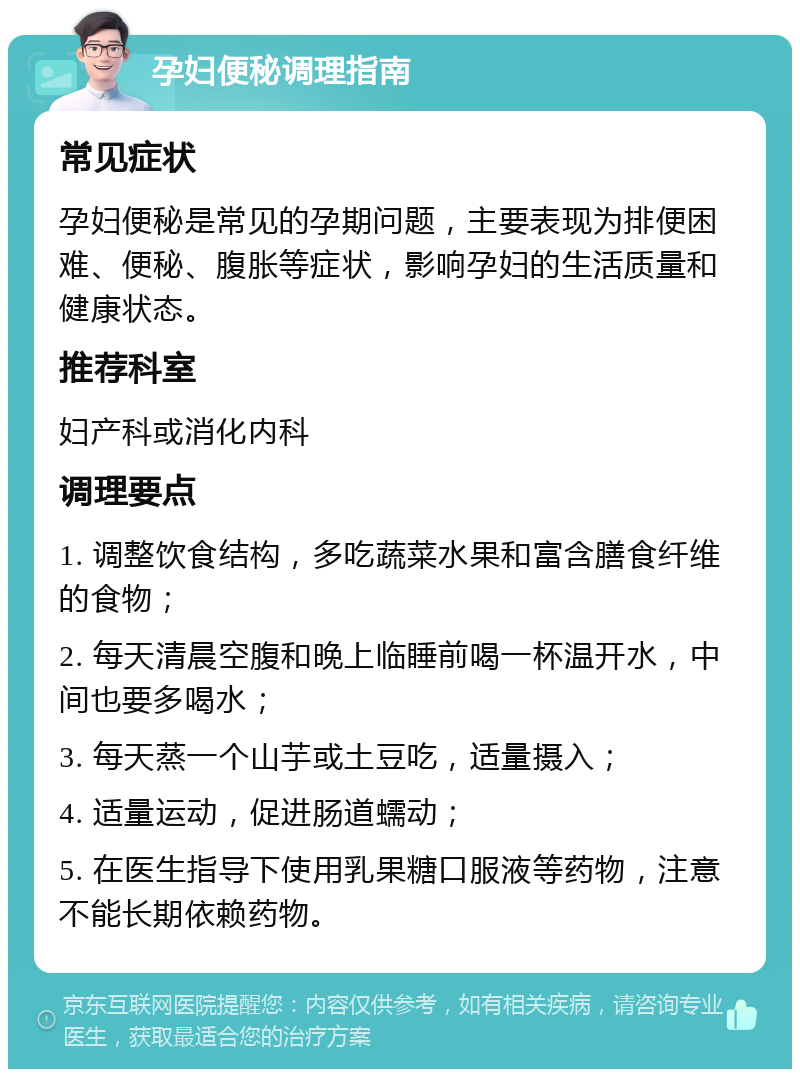 孕妇便秘调理指南 常见症状 孕妇便秘是常见的孕期问题，主要表现为排便困难、便秘、腹胀等症状，影响孕妇的生活质量和健康状态。 推荐科室 妇产科或消化内科 调理要点 1. 调整饮食结构，多吃蔬菜水果和富含膳食纤维的食物； 2. 每天清晨空腹和晚上临睡前喝一杯温开水，中间也要多喝水； 3. 每天蒸一个山芋或土豆吃，适量摄入； 4. 适量运动，促进肠道蠕动； 5. 在医生指导下使用乳果糖口服液等药物，注意不能长期依赖药物。