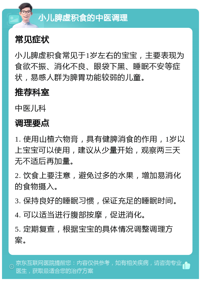 小儿脾虚积食的中医调理 常见症状 小儿脾虚积食常见于1岁左右的宝宝，主要表现为食欲不振、消化不良、眼袋下黑、睡眠不安等症状，易感人群为脾胃功能较弱的儿童。 推荐科室 中医儿科 调理要点 1. 使用山楂六物膏，具有健脾消食的作用，1岁以上宝宝可以使用，建议从少量开始，观察两三天无不适后再加量。 2. 饮食上要注意，避免过多的水果，增加易消化的食物摄入。 3. 保持良好的睡眠习惯，保证充足的睡眠时间。 4. 可以适当进行腹部按摩，促进消化。 5. 定期复查，根据宝宝的具体情况调整调理方案。