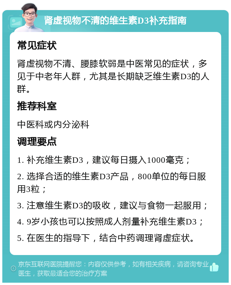 肾虚视物不清的维生素D3补充指南 常见症状 肾虚视物不清、腰膝软弱是中医常见的症状，多见于中老年人群，尤其是长期缺乏维生素D3的人群。 推荐科室 中医科或内分泌科 调理要点 1. 补充维生素D3，建议每日摄入1000毫克； 2. 选择合适的维生素D3产品，800单位的每日服用3粒； 3. 注意维生素D3的吸收，建议与食物一起服用； 4. 9岁小孩也可以按照成人剂量补充维生素D3； 5. 在医生的指导下，结合中药调理肾虚症状。