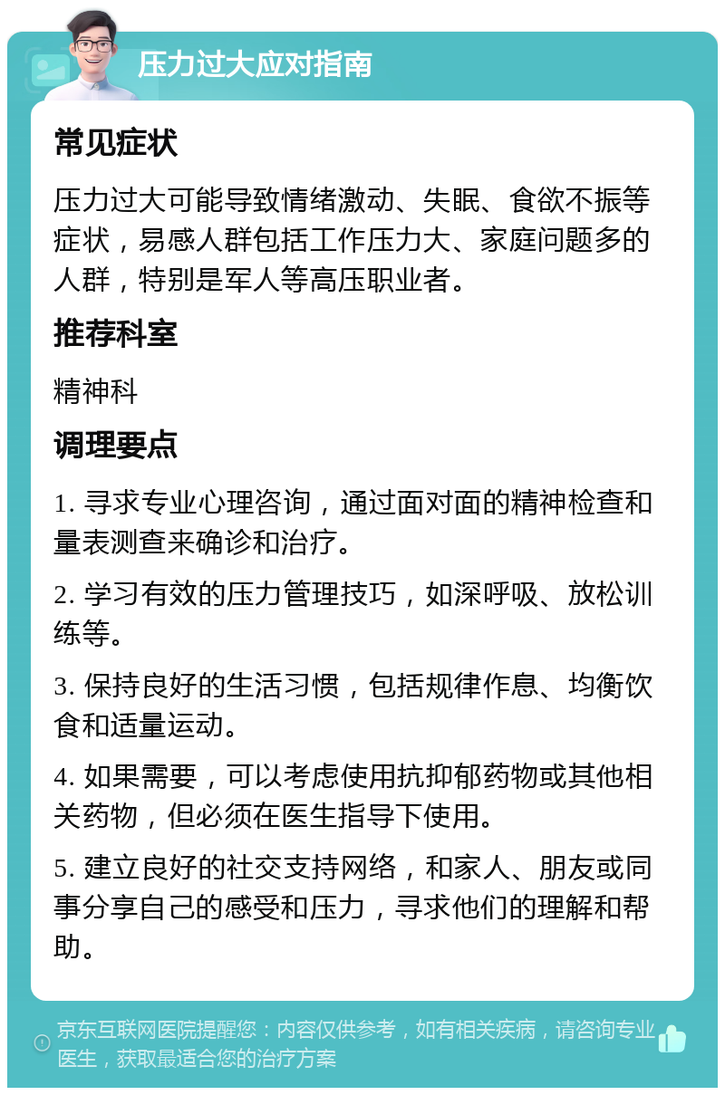 压力过大应对指南 常见症状 压力过大可能导致情绪激动、失眠、食欲不振等症状，易感人群包括工作压力大、家庭问题多的人群，特别是军人等高压职业者。 推荐科室 精神科 调理要点 1. 寻求专业心理咨询，通过面对面的精神检查和量表测查来确诊和治疗。 2. 学习有效的压力管理技巧，如深呼吸、放松训练等。 3. 保持良好的生活习惯，包括规律作息、均衡饮食和适量运动。 4. 如果需要，可以考虑使用抗抑郁药物或其他相关药物，但必须在医生指导下使用。 5. 建立良好的社交支持网络，和家人、朋友或同事分享自己的感受和压力，寻求他们的理解和帮助。