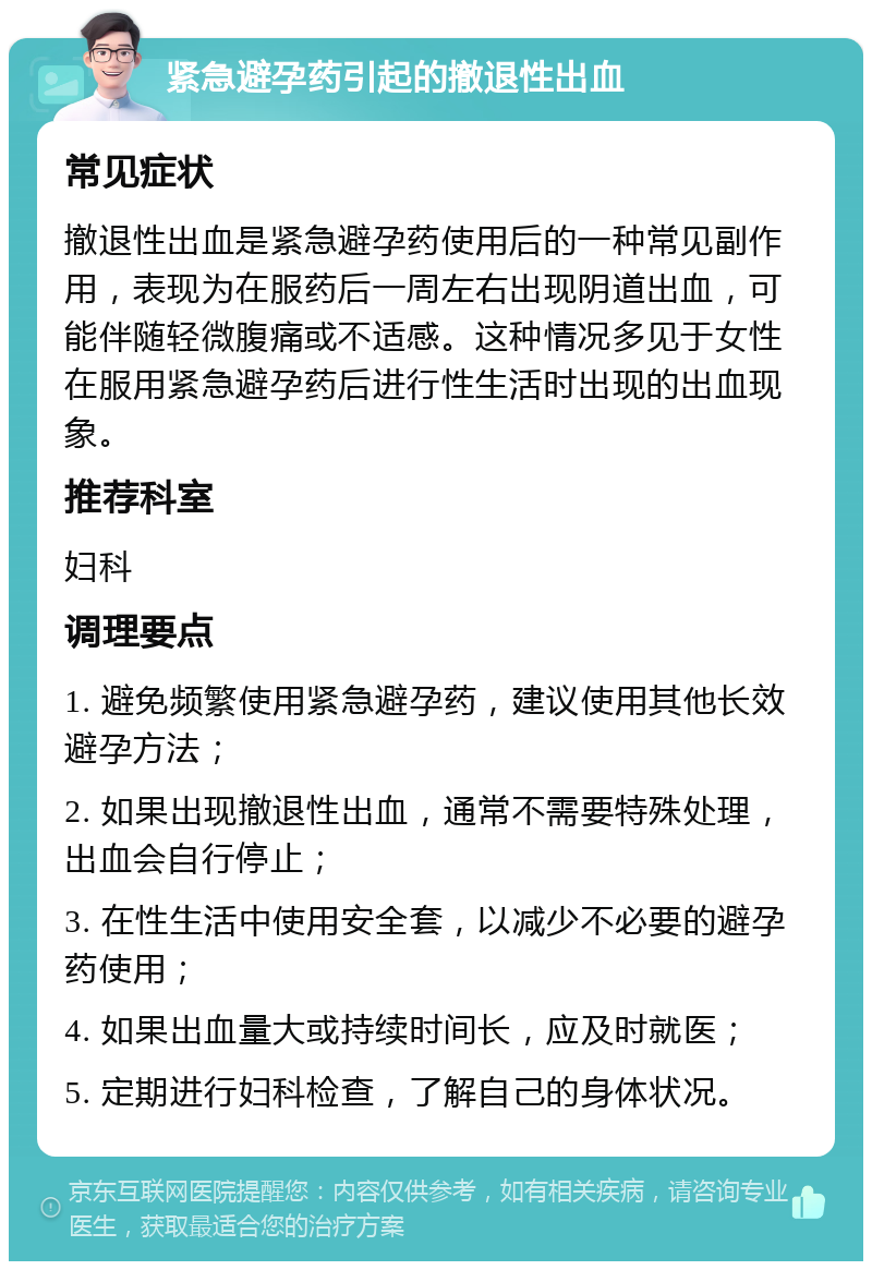 紧急避孕药引起的撤退性出血 常见症状 撤退性出血是紧急避孕药使用后的一种常见副作用，表现为在服药后一周左右出现阴道出血，可能伴随轻微腹痛或不适感。这种情况多见于女性在服用紧急避孕药后进行性生活时出现的出血现象。 推荐科室 妇科 调理要点 1. 避免频繁使用紧急避孕药，建议使用其他长效避孕方法； 2. 如果出现撤退性出血，通常不需要特殊处理，出血会自行停止； 3. 在性生活中使用安全套，以减少不必要的避孕药使用； 4. 如果出血量大或持续时间长，应及时就医； 5. 定期进行妇科检查，了解自己的身体状况。