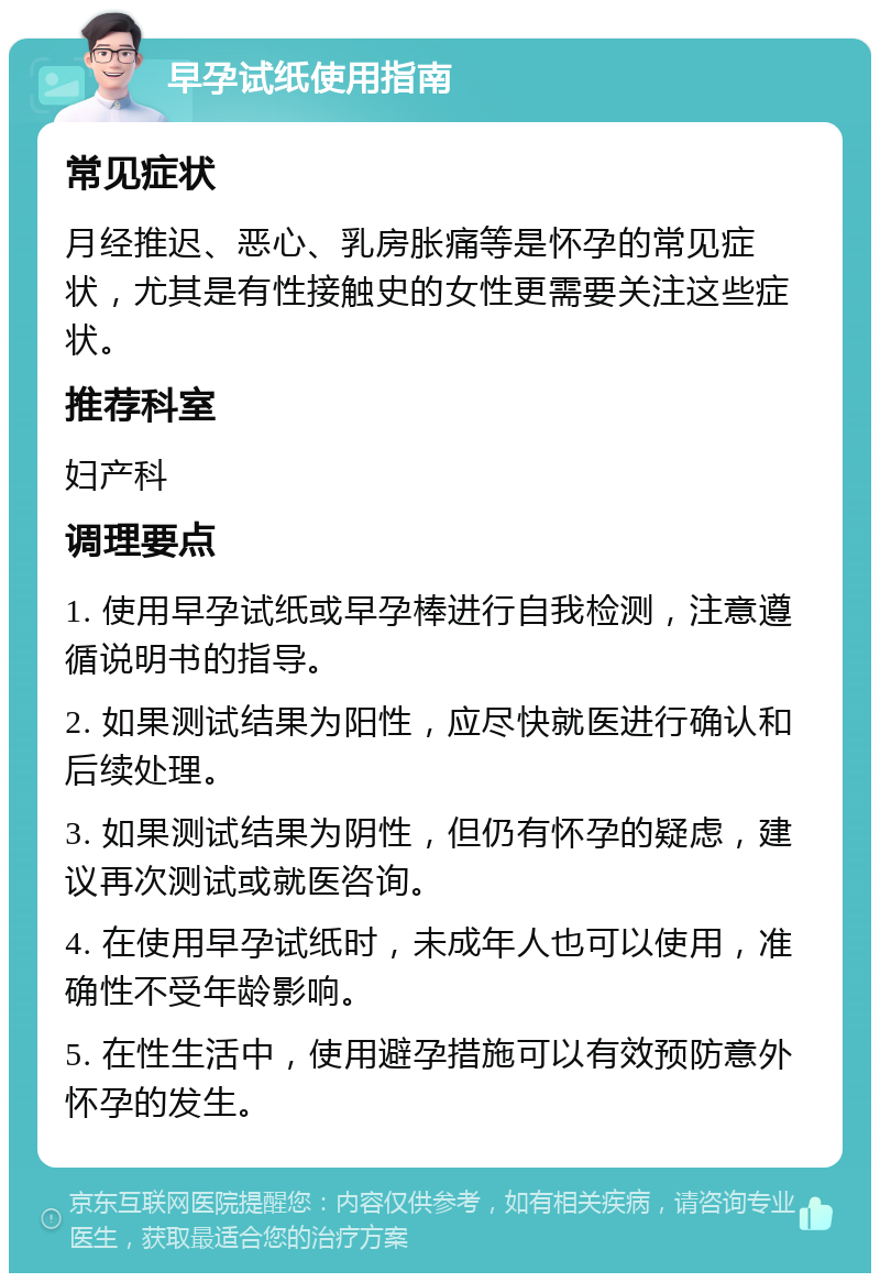 早孕试纸使用指南 常见症状 月经推迟、恶心、乳房胀痛等是怀孕的常见症状，尤其是有性接触史的女性更需要关注这些症状。 推荐科室 妇产科 调理要点 1. 使用早孕试纸或早孕棒进行自我检测，注意遵循说明书的指导。 2. 如果测试结果为阳性，应尽快就医进行确认和后续处理。 3. 如果测试结果为阴性，但仍有怀孕的疑虑，建议再次测试或就医咨询。 4. 在使用早孕试纸时，未成年人也可以使用，准确性不受年龄影响。 5. 在性生活中，使用避孕措施可以有效预防意外怀孕的发生。