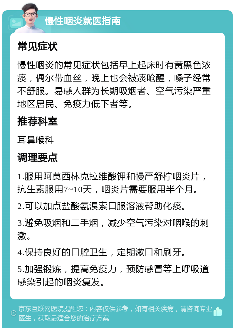 慢性咽炎就医指南 常见症状 慢性咽炎的常见症状包括早上起床时有黄黑色浓痰，偶尔带血丝，晚上也会被痰呛醒，嗓子经常不舒服。易感人群为长期吸烟者、空气污染严重地区居民、免疫力低下者等。 推荐科室 耳鼻喉科 调理要点 1.服用阿莫西林克拉维酸钾和慢严舒柠咽炎片，抗生素服用7~10天，咽炎片需要服用半个月。 2.可以加点盐酸氨溴索口服溶液帮助化痰。 3.避免吸烟和二手烟，减少空气污染对咽喉的刺激。 4.保持良好的口腔卫生，定期漱口和刷牙。 5.加强锻炼，提高免疫力，预防感冒等上呼吸道感染引起的咽炎复发。