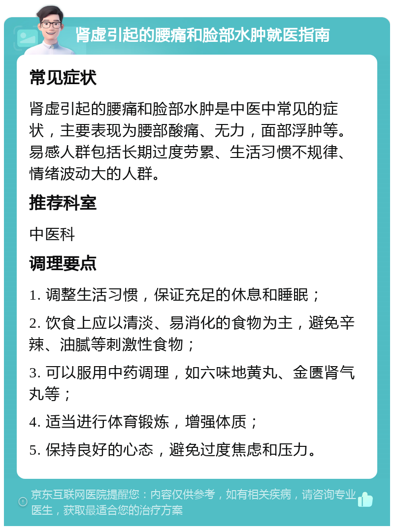 肾虚引起的腰痛和脸部水肿就医指南 常见症状 肾虚引起的腰痛和脸部水肿是中医中常见的症状，主要表现为腰部酸痛、无力，面部浮肿等。易感人群包括长期过度劳累、生活习惯不规律、情绪波动大的人群。 推荐科室 中医科 调理要点 1. 调整生活习惯，保证充足的休息和睡眠； 2. 饮食上应以清淡、易消化的食物为主，避免辛辣、油腻等刺激性食物； 3. 可以服用中药调理，如六味地黄丸、金匮肾气丸等； 4. 适当进行体育锻炼，增强体质； 5. 保持良好的心态，避免过度焦虑和压力。