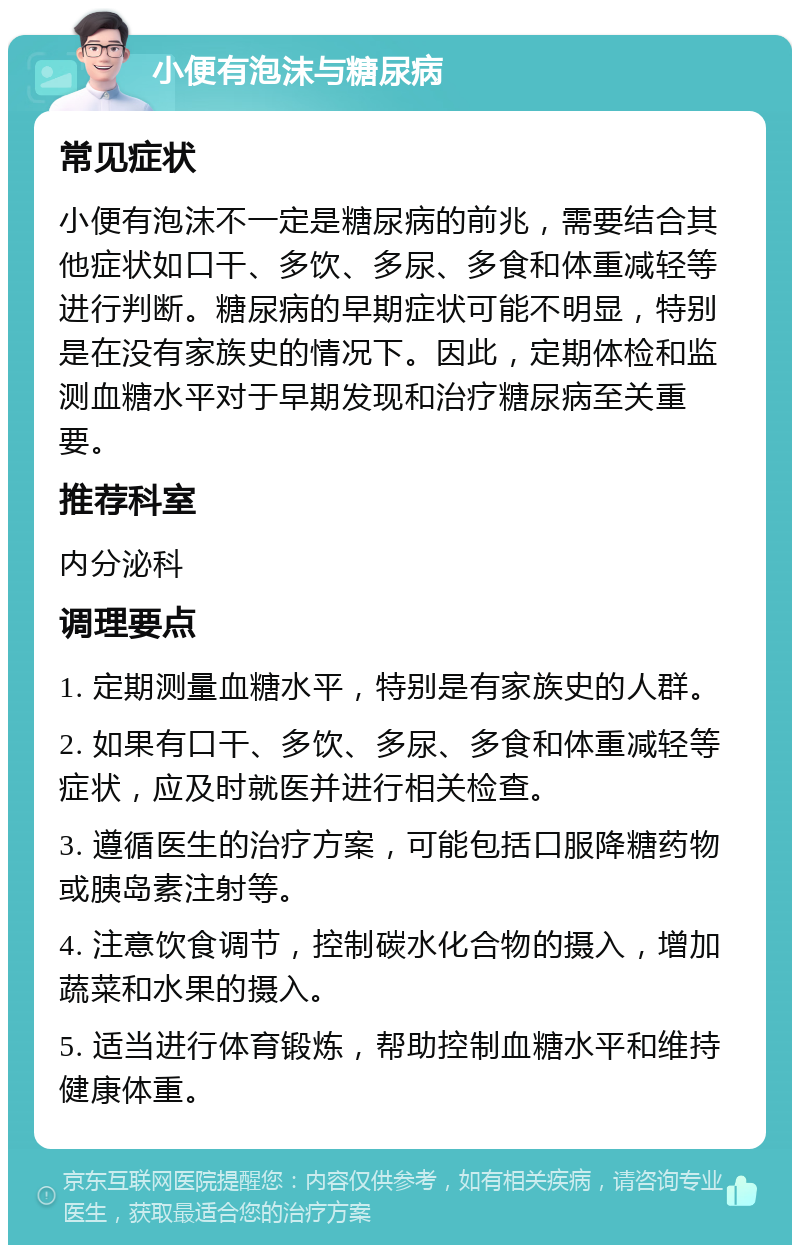 小便有泡沫与糖尿病 常见症状 小便有泡沫不一定是糖尿病的前兆，需要结合其他症状如口干、多饮、多尿、多食和体重减轻等进行判断。糖尿病的早期症状可能不明显，特别是在没有家族史的情况下。因此，定期体检和监测血糖水平对于早期发现和治疗糖尿病至关重要。 推荐科室 内分泌科 调理要点 1. 定期测量血糖水平，特别是有家族史的人群。 2. 如果有口干、多饮、多尿、多食和体重减轻等症状，应及时就医并进行相关检查。 3. 遵循医生的治疗方案，可能包括口服降糖药物或胰岛素注射等。 4. 注意饮食调节，控制碳水化合物的摄入，增加蔬菜和水果的摄入。 5. 适当进行体育锻炼，帮助控制血糖水平和维持健康体重。