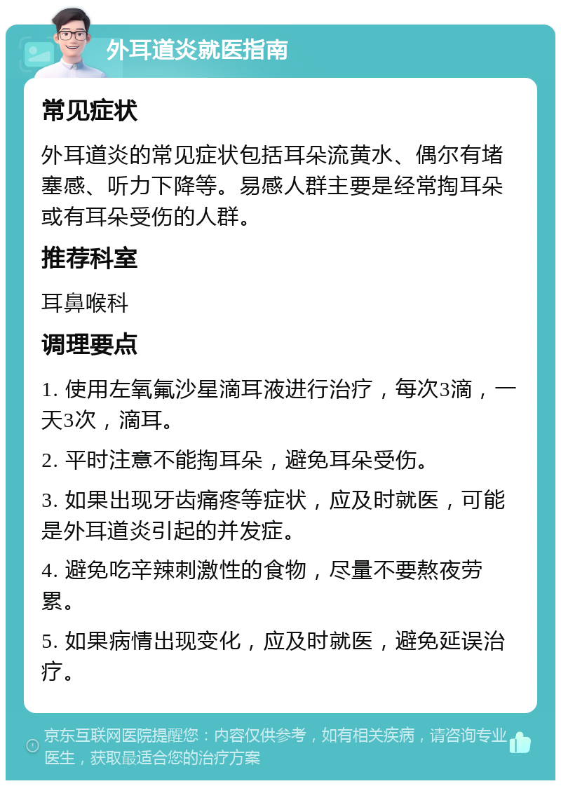 外耳道炎就医指南 常见症状 外耳道炎的常见症状包括耳朵流黄水、偶尔有堵塞感、听力下降等。易感人群主要是经常掏耳朵或有耳朵受伤的人群。 推荐科室 耳鼻喉科 调理要点 1. 使用左氧氟沙星滴耳液进行治疗，每次3滴，一天3次，滴耳。 2. 平时注意不能掏耳朵，避免耳朵受伤。 3. 如果出现牙齿痛疼等症状，应及时就医，可能是外耳道炎引起的并发症。 4. 避免吃辛辣刺激性的食物，尽量不要熬夜劳累。 5. 如果病情出现变化，应及时就医，避免延误治疗。