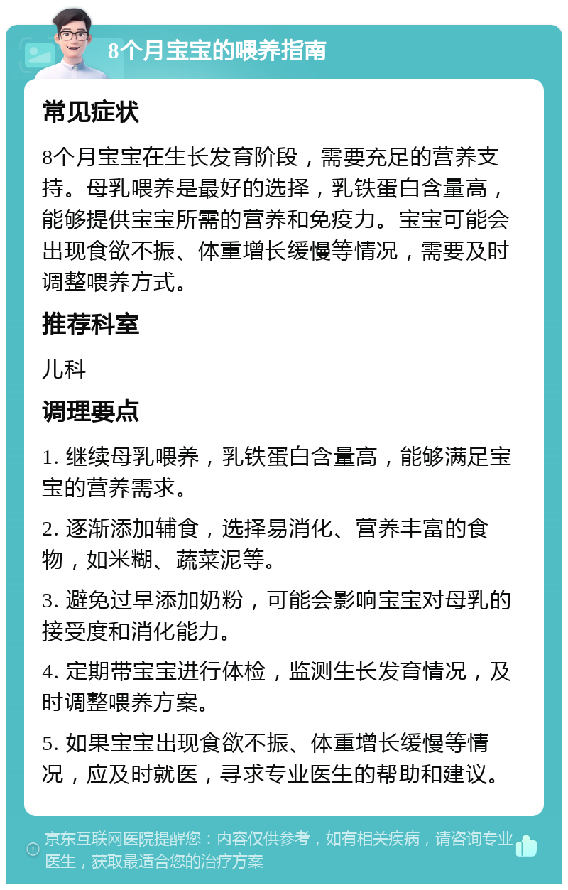 8个月宝宝的喂养指南 常见症状 8个月宝宝在生长发育阶段，需要充足的营养支持。母乳喂养是最好的选择，乳铁蛋白含量高，能够提供宝宝所需的营养和免疫力。宝宝可能会出现食欲不振、体重增长缓慢等情况，需要及时调整喂养方式。 推荐科室 儿科 调理要点 1. 继续母乳喂养，乳铁蛋白含量高，能够满足宝宝的营养需求。 2. 逐渐添加辅食，选择易消化、营养丰富的食物，如米糊、蔬菜泥等。 3. 避免过早添加奶粉，可能会影响宝宝对母乳的接受度和消化能力。 4. 定期带宝宝进行体检，监测生长发育情况，及时调整喂养方案。 5. 如果宝宝出现食欲不振、体重增长缓慢等情况，应及时就医，寻求专业医生的帮助和建议。