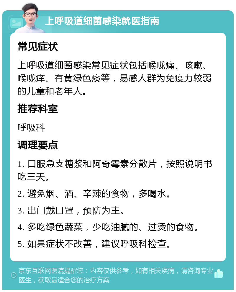 上呼吸道细菌感染就医指南 常见症状 上呼吸道细菌感染常见症状包括喉咙痛、咳嗽、喉咙痒、有黄绿色痰等，易感人群为免疫力较弱的儿童和老年人。 推荐科室 呼吸科 调理要点 1. 口服急支糖浆和阿奇霉素分散片，按照说明书吃三天。 2. 避免烟、酒、辛辣的食物，多喝水。 3. 出门戴口罩，预防为主。 4. 多吃绿色蔬菜，少吃油腻的、过烫的食物。 5. 如果症状不改善，建议呼吸科检查。