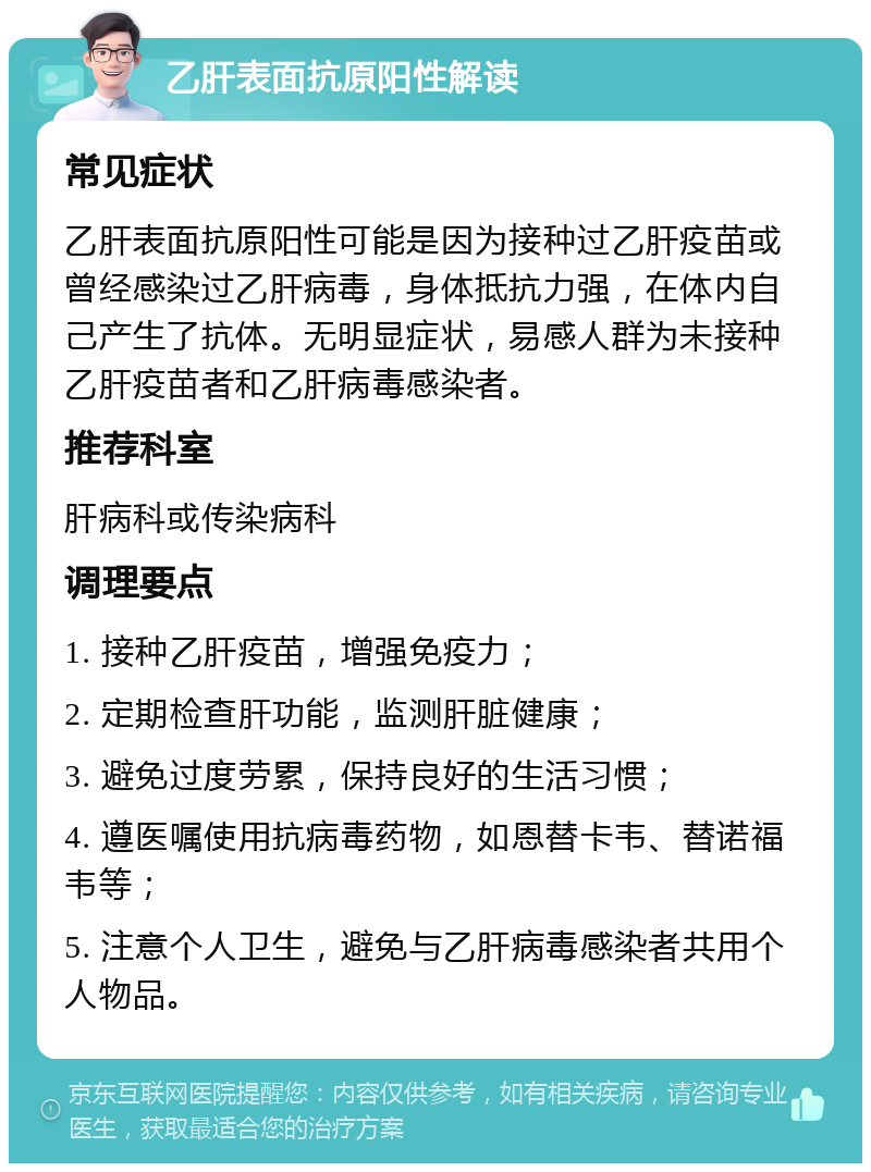 乙肝表面抗原阳性解读 常见症状 乙肝表面抗原阳性可能是因为接种过乙肝疫苗或曾经感染过乙肝病毒，身体抵抗力强，在体内自己产生了抗体。无明显症状，易感人群为未接种乙肝疫苗者和乙肝病毒感染者。 推荐科室 肝病科或传染病科 调理要点 1. 接种乙肝疫苗，增强免疫力； 2. 定期检查肝功能，监测肝脏健康； 3. 避免过度劳累，保持良好的生活习惯； 4. 遵医嘱使用抗病毒药物，如恩替卡韦、替诺福韦等； 5. 注意个人卫生，避免与乙肝病毒感染者共用个人物品。