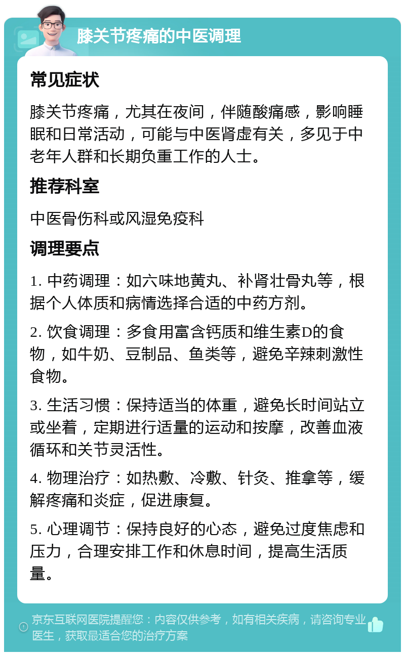 膝关节疼痛的中医调理 常见症状 膝关节疼痛，尤其在夜间，伴随酸痛感，影响睡眠和日常活动，可能与中医肾虚有关，多见于中老年人群和长期负重工作的人士。 推荐科室 中医骨伤科或风湿免疫科 调理要点 1. 中药调理：如六味地黄丸、补肾壮骨丸等，根据个人体质和病情选择合适的中药方剂。 2. 饮食调理：多食用富含钙质和维生素D的食物，如牛奶、豆制品、鱼类等，避免辛辣刺激性食物。 3. 生活习惯：保持适当的体重，避免长时间站立或坐着，定期进行适量的运动和按摩，改善血液循环和关节灵活性。 4. 物理治疗：如热敷、冷敷、针灸、推拿等，缓解疼痛和炎症，促进康复。 5. 心理调节：保持良好的心态，避免过度焦虑和压力，合理安排工作和休息时间，提高生活质量。