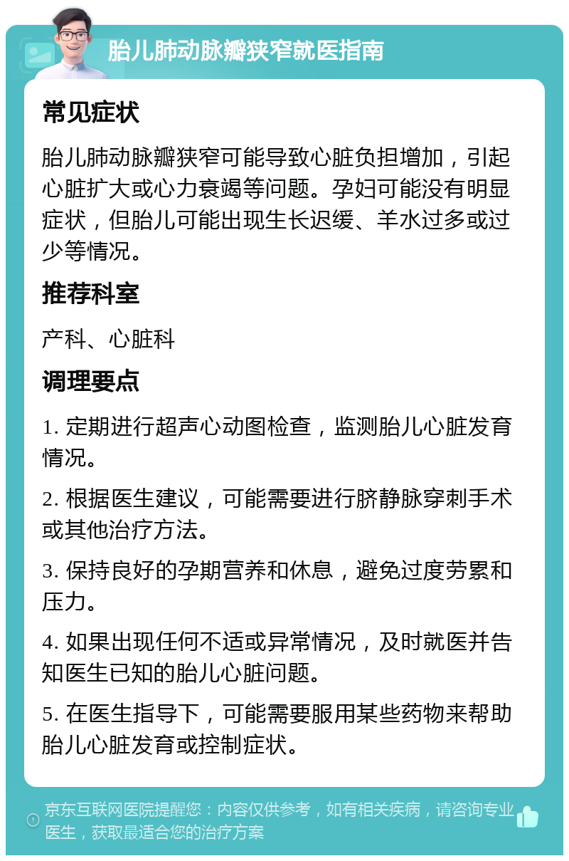 胎儿肺动脉瓣狭窄就医指南 常见症状 胎儿肺动脉瓣狭窄可能导致心脏负担增加，引起心脏扩大或心力衰竭等问题。孕妇可能没有明显症状，但胎儿可能出现生长迟缓、羊水过多或过少等情况。 推荐科室 产科、心脏科 调理要点 1. 定期进行超声心动图检查，监测胎儿心脏发育情况。 2. 根据医生建议，可能需要进行脐静脉穿刺手术或其他治疗方法。 3. 保持良好的孕期营养和休息，避免过度劳累和压力。 4. 如果出现任何不适或异常情况，及时就医并告知医生已知的胎儿心脏问题。 5. 在医生指导下，可能需要服用某些药物来帮助胎儿心脏发育或控制症状。