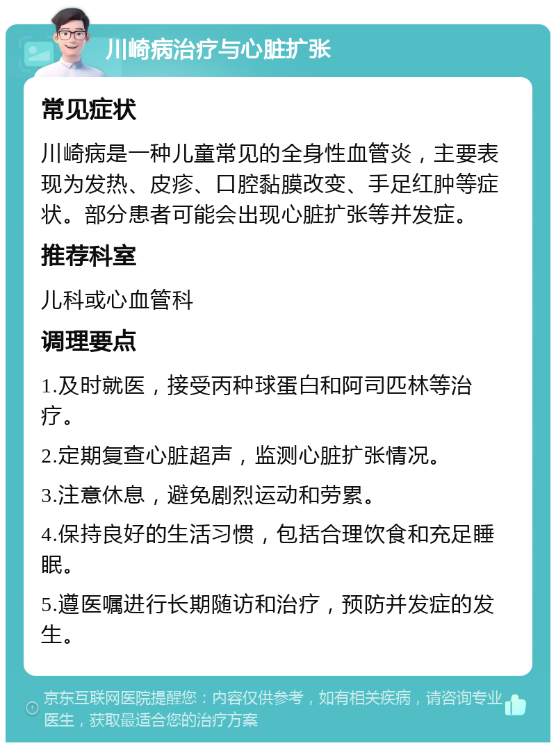 川崎病治疗与心脏扩张 常见症状 川崎病是一种儿童常见的全身性血管炎，主要表现为发热、皮疹、口腔黏膜改变、手足红肿等症状。部分患者可能会出现心脏扩张等并发症。 推荐科室 儿科或心血管科 调理要点 1.及时就医，接受丙种球蛋白和阿司匹林等治疗。 2.定期复查心脏超声，监测心脏扩张情况。 3.注意休息，避免剧烈运动和劳累。 4.保持良好的生活习惯，包括合理饮食和充足睡眠。 5.遵医嘱进行长期随访和治疗，预防并发症的发生。