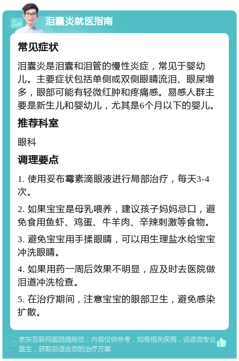 泪囊炎就医指南 常见症状 泪囊炎是泪囊和泪管的慢性炎症，常见于婴幼儿。主要症状包括单侧或双侧眼睛流泪、眼屎增多，眼部可能有轻微红肿和疼痛感。易感人群主要是新生儿和婴幼儿，尤其是6个月以下的婴儿。 推荐科室 眼科 调理要点 1. 使用妥布霉素滴眼液进行局部治疗，每天3-4次。 2. 如果宝宝是母乳喂养，建议孩子妈妈忌口，避免食用鱼虾、鸡蛋、牛羊肉、辛辣刺激等食物。 3. 避免宝宝用手揉眼睛，可以用生理盐水给宝宝冲洗眼睛。 4. 如果用药一周后效果不明显，应及时去医院做泪道冲洗检查。 5. 在治疗期间，注意宝宝的眼部卫生，避免感染扩散。