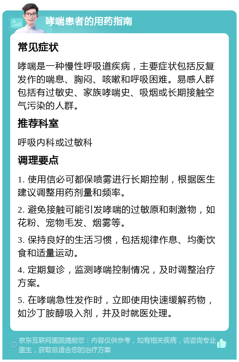 哮喘患者的用药指南 常见症状 哮喘是一种慢性呼吸道疾病，主要症状包括反复发作的喘息、胸闷、咳嗽和呼吸困难。易感人群包括有过敏史、家族哮喘史、吸烟或长期接触空气污染的人群。 推荐科室 呼吸内科或过敏科 调理要点 1. 使用信必可都保喷雾进行长期控制，根据医生建议调整用药剂量和频率。 2. 避免接触可能引发哮喘的过敏原和刺激物，如花粉、宠物毛发、烟雾等。 3. 保持良好的生活习惯，包括规律作息、均衡饮食和适量运动。 4. 定期复诊，监测哮喘控制情况，及时调整治疗方案。 5. 在哮喘急性发作时，立即使用快速缓解药物，如沙丁胺醇吸入剂，并及时就医处理。