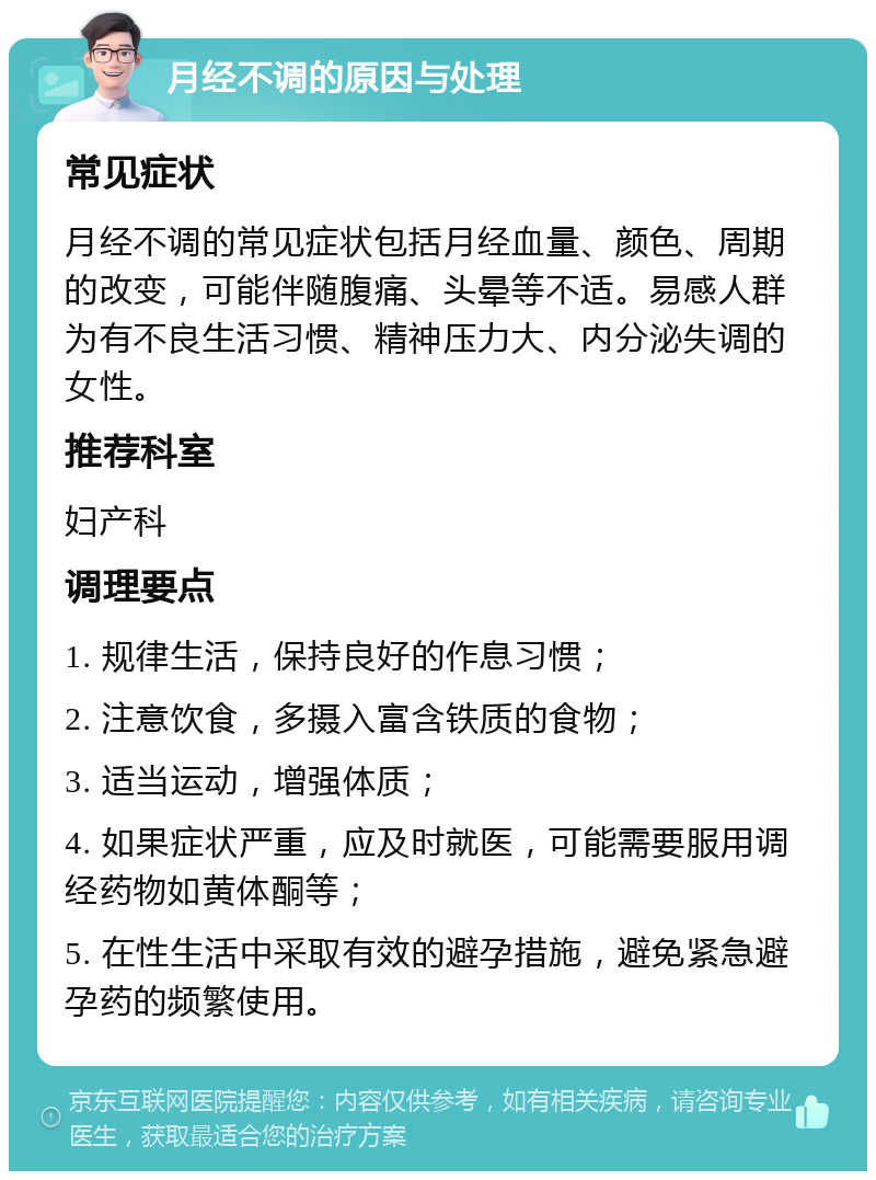 月经不调的原因与处理 常见症状 月经不调的常见症状包括月经血量、颜色、周期的改变，可能伴随腹痛、头晕等不适。易感人群为有不良生活习惯、精神压力大、内分泌失调的女性。 推荐科室 妇产科 调理要点 1. 规律生活，保持良好的作息习惯； 2. 注意饮食，多摄入富含铁质的食物； 3. 适当运动，增强体质； 4. 如果症状严重，应及时就医，可能需要服用调经药物如黄体酮等； 5. 在性生活中采取有效的避孕措施，避免紧急避孕药的频繁使用。