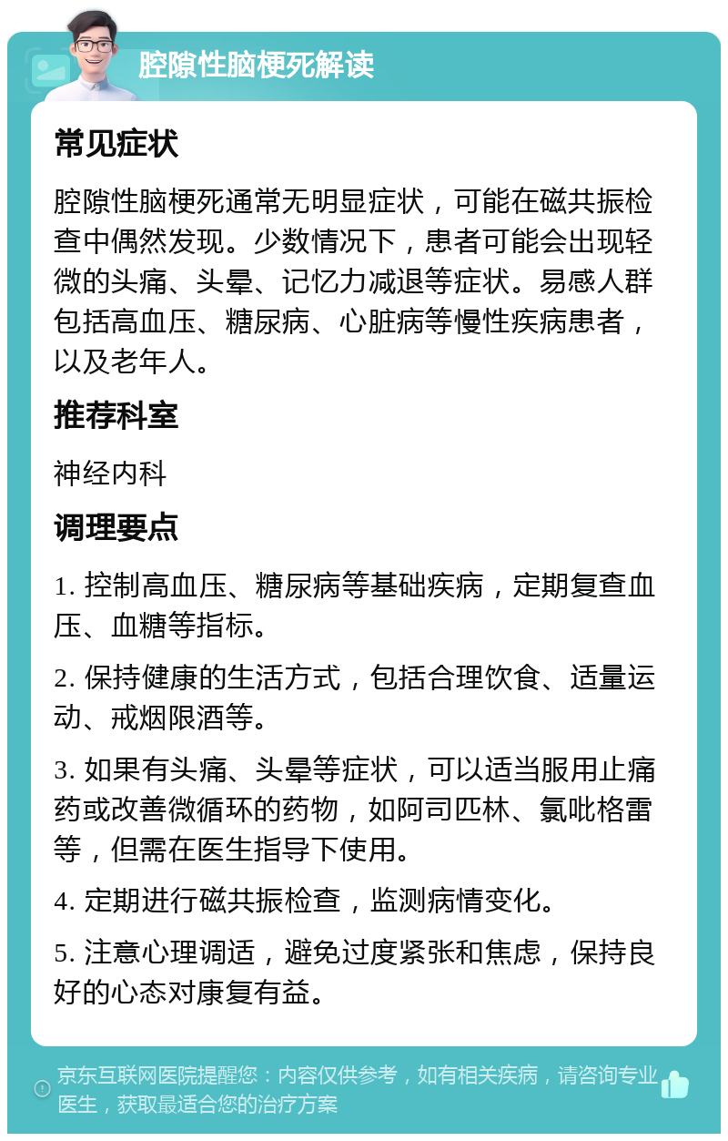 腔隙性脑梗死解读 常见症状 腔隙性脑梗死通常无明显症状，可能在磁共振检查中偶然发现。少数情况下，患者可能会出现轻微的头痛、头晕、记忆力减退等症状。易感人群包括高血压、糖尿病、心脏病等慢性疾病患者，以及老年人。 推荐科室 神经内科 调理要点 1. 控制高血压、糖尿病等基础疾病，定期复查血压、血糖等指标。 2. 保持健康的生活方式，包括合理饮食、适量运动、戒烟限酒等。 3. 如果有头痛、头晕等症状，可以适当服用止痛药或改善微循环的药物，如阿司匹林、氯吡格雷等，但需在医生指导下使用。 4. 定期进行磁共振检查，监测病情变化。 5. 注意心理调适，避免过度紧张和焦虑，保持良好的心态对康复有益。