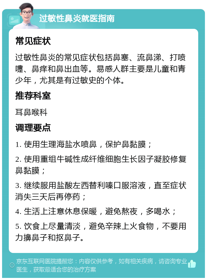 过敏性鼻炎就医指南 常见症状 过敏性鼻炎的常见症状包括鼻塞、流鼻涕、打喷嚏、鼻痒和鼻出血等。易感人群主要是儿童和青少年，尤其是有过敏史的个体。 推荐科室 耳鼻喉科 调理要点 1. 使用生理海盐水喷鼻，保护鼻黏膜； 2. 使用重组牛碱性成纤维细胞生长因子凝胶修复鼻黏膜； 3. 继续服用盐酸左西替利嗪口服溶液，直至症状消失三天后再停药； 4. 生活上注意休息保暖，避免熬夜，多喝水； 5. 饮食上尽量清淡，避免辛辣上火食物，不要用力擤鼻子和抠鼻子。