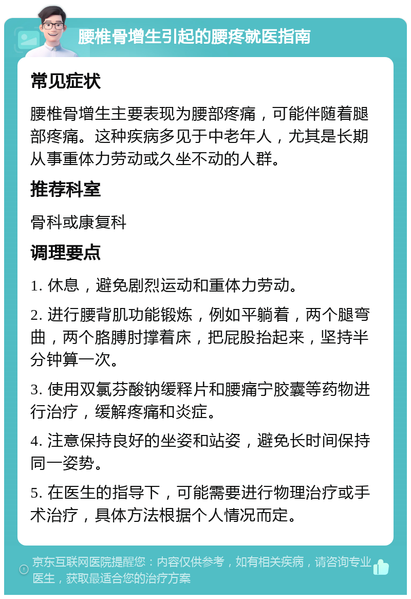 腰椎骨增生引起的腰疼就医指南 常见症状 腰椎骨增生主要表现为腰部疼痛，可能伴随着腿部疼痛。这种疾病多见于中老年人，尤其是长期从事重体力劳动或久坐不动的人群。 推荐科室 骨科或康复科 调理要点 1. 休息，避免剧烈运动和重体力劳动。 2. 进行腰背肌功能锻炼，例如平躺着，两个腿弯曲，两个胳膊肘撑着床，把屁股抬起来，坚持半分钟算一次。 3. 使用双氯芬酸钠缓释片和腰痛宁胶囊等药物进行治疗，缓解疼痛和炎症。 4. 注意保持良好的坐姿和站姿，避免长时间保持同一姿势。 5. 在医生的指导下，可能需要进行物理治疗或手术治疗，具体方法根据个人情况而定。