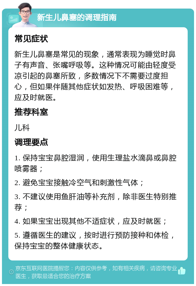 新生儿鼻塞的调理指南 常见症状 新生儿鼻塞是常见的现象，通常表现为睡觉时鼻子有声音、张嘴呼吸等。这种情况可能由轻度受凉引起的鼻塞所致，多数情况下不需要过度担心，但如果伴随其他症状如发热、呼吸困难等，应及时就医。 推荐科室 儿科 调理要点 1. 保持宝宝鼻腔湿润，使用生理盐水滴鼻或鼻腔喷雾器； 2. 避免宝宝接触冷空气和刺激性气体； 3. 不建议使用鱼肝油等补充剂，除非医生特别推荐； 4. 如果宝宝出现其他不适症状，应及时就医； 5. 遵循医生的建议，按时进行预防接种和体检，保持宝宝的整体健康状态。