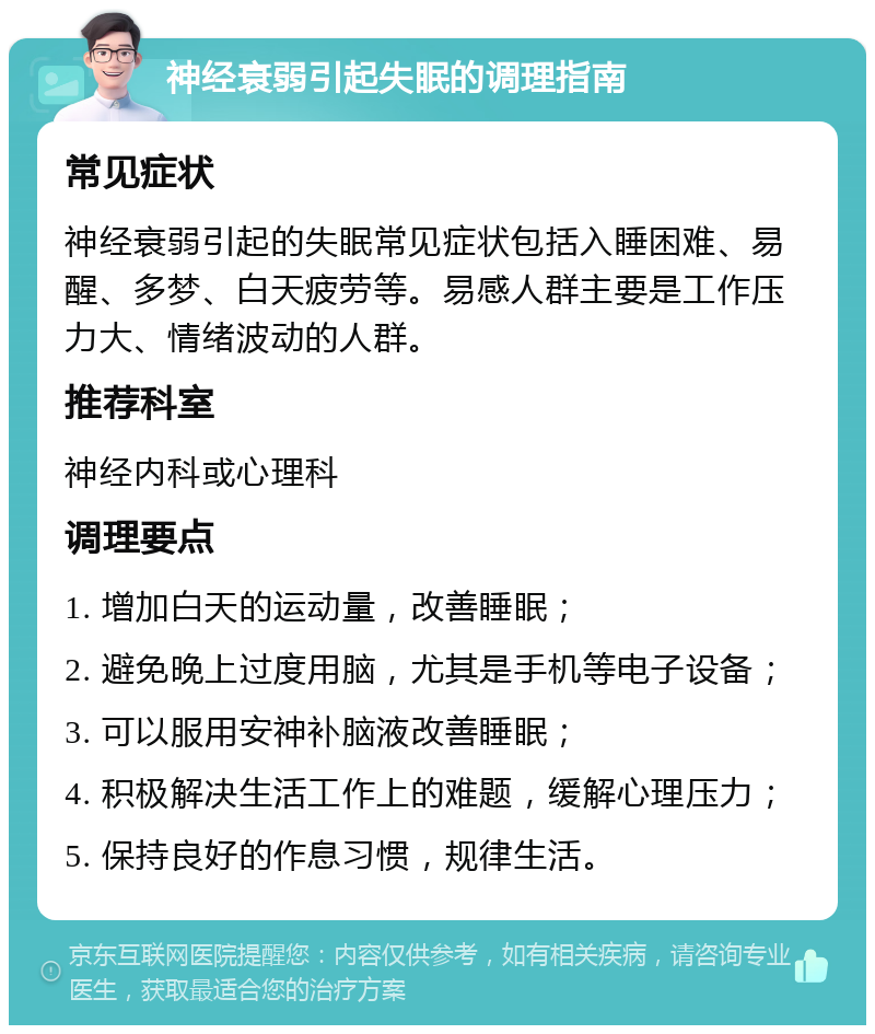 神经衰弱引起失眠的调理指南 常见症状 神经衰弱引起的失眠常见症状包括入睡困难、易醒、多梦、白天疲劳等。易感人群主要是工作压力大、情绪波动的人群。 推荐科室 神经内科或心理科 调理要点 1. 增加白天的运动量，改善睡眠； 2. 避免晚上过度用脑，尤其是手机等电子设备； 3. 可以服用安神补脑液改善睡眠； 4. 积极解决生活工作上的难题，缓解心理压力； 5. 保持良好的作息习惯，规律生活。