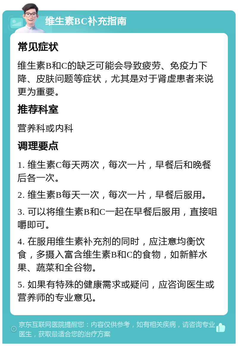 维生素BC补充指南 常见症状 维生素B和C的缺乏可能会导致疲劳、免疫力下降、皮肤问题等症状，尤其是对于肾虚患者来说更为重要。 推荐科室 营养科或内科 调理要点 1. 维生素C每天两次，每次一片，早餐后和晚餐后各一次。 2. 维生素B每天一次，每次一片，早餐后服用。 3. 可以将维生素B和C一起在早餐后服用，直接咀嚼即可。 4. 在服用维生素补充剂的同时，应注意均衡饮食，多摄入富含维生素B和C的食物，如新鲜水果、蔬菜和全谷物。 5. 如果有特殊的健康需求或疑问，应咨询医生或营养师的专业意见。