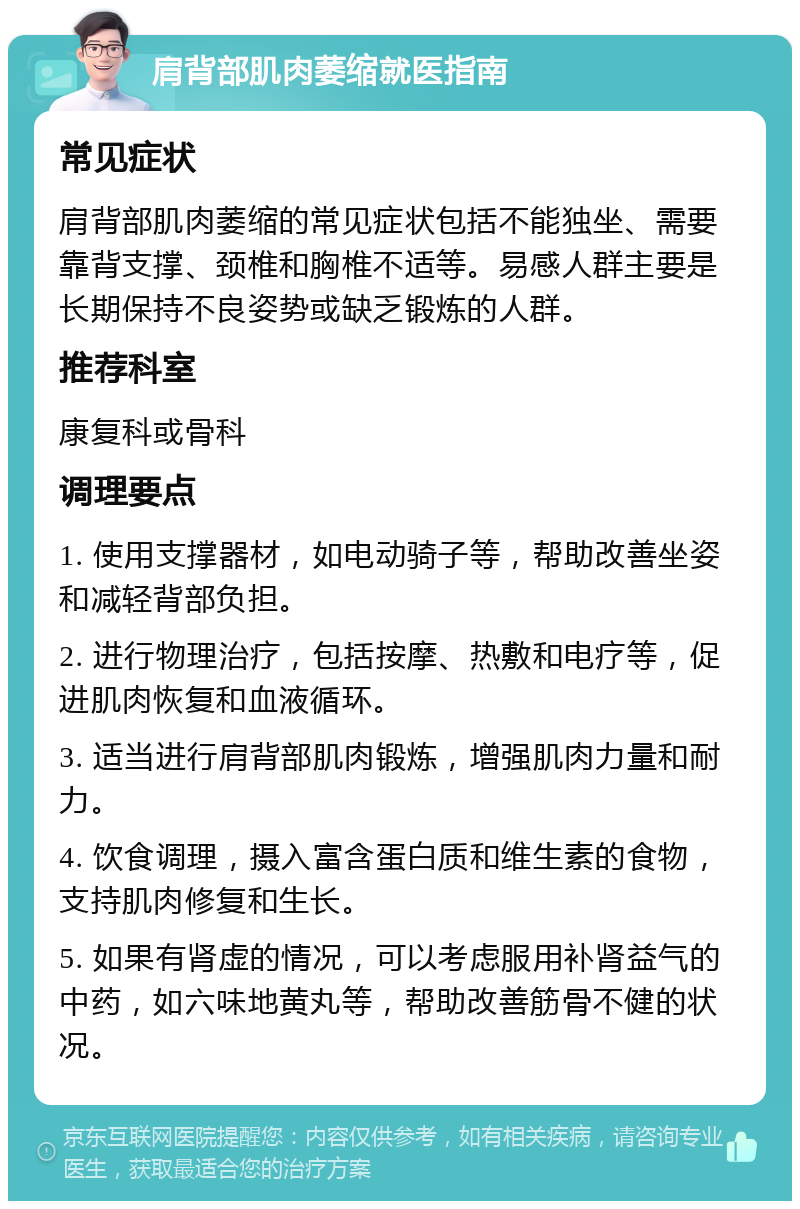 肩背部肌肉萎缩就医指南 常见症状 肩背部肌肉萎缩的常见症状包括不能独坐、需要靠背支撑、颈椎和胸椎不适等。易感人群主要是长期保持不良姿势或缺乏锻炼的人群。 推荐科室 康复科或骨科 调理要点 1. 使用支撑器材，如电动骑子等，帮助改善坐姿和减轻背部负担。 2. 进行物理治疗，包括按摩、热敷和电疗等，促进肌肉恢复和血液循环。 3. 适当进行肩背部肌肉锻炼，增强肌肉力量和耐力。 4. 饮食调理，摄入富含蛋白质和维生素的食物，支持肌肉修复和生长。 5. 如果有肾虚的情况，可以考虑服用补肾益气的中药，如六味地黄丸等，帮助改善筋骨不健的状况。