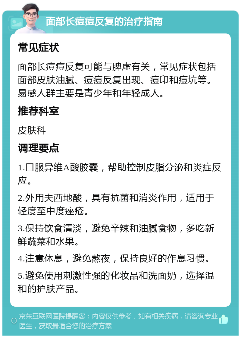 面部长痘痘反复的治疗指南 常见症状 面部长痘痘反复可能与脾虚有关，常见症状包括面部皮肤油腻、痘痘反复出现、痘印和痘坑等。易感人群主要是青少年和年轻成人。 推荐科室 皮肤科 调理要点 1.口服异维A酸胶囊，帮助控制皮脂分泌和炎症反应。 2.外用夫西地酸，具有抗菌和消炎作用，适用于轻度至中度痤疮。 3.保持饮食清淡，避免辛辣和油腻食物，多吃新鲜蔬菜和水果。 4.注意休息，避免熬夜，保持良好的作息习惯。 5.避免使用刺激性强的化妆品和洗面奶，选择温和的护肤产品。